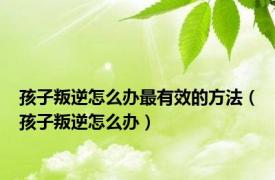 孩子叛逆怎么办最有效的方法（孩子叛逆怎么办）