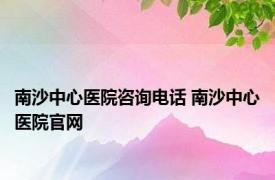 南沙中心医院咨询电话 南沙中心医院官网 