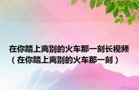 在你踏上离别的火车那一刻长视频（在你踏上离别的火车那一刻）