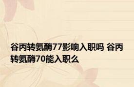 谷丙转氨酶77影响入职吗 谷丙转氨酶70能入职么 