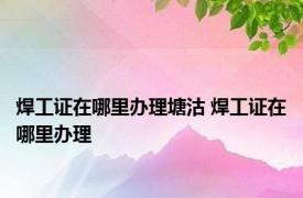 焊工证在哪里办理塘沽 焊工证在哪里办理 