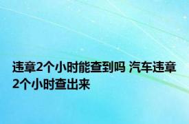 违章2个小时能查到吗 汽车违章2个小时查出来 