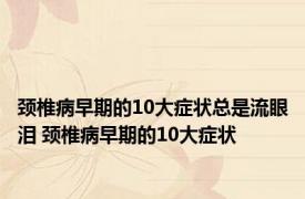 颈椎病早期的10大症状总是流眼泪 颈椎病早期的10大症状 