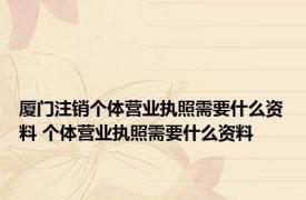 厦门注销个体营业执照需要什么资料 个体营业执照需要什么资料 