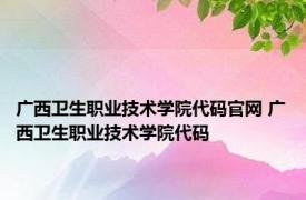 广西卫生职业技术学院代码官网 广西卫生职业技术学院代码 