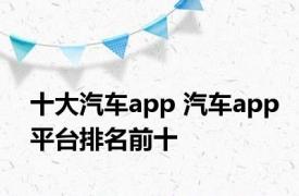 十大汽车app 汽车app平台排名前十 