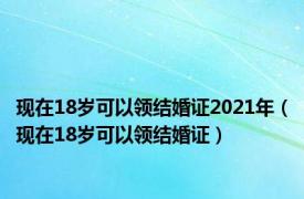 现在18岁可以领结婚证2021年（现在18岁可以领结婚证）