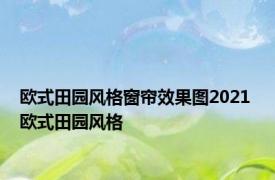 欧式田园风格窗帘效果图2021 欧式田园风格 