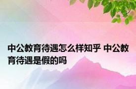 中公教育待遇怎么样知乎 中公教育待遇是假的吗 