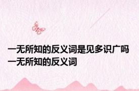 一无所知的反义词是见多识广吗 一无所知的反义词 