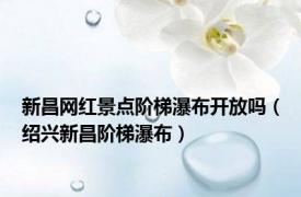 新昌网红景点阶梯瀑布开放吗（绍兴新昌阶梯瀑布）