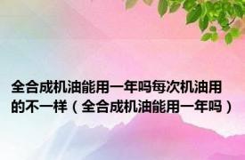 全合成机油能用一年吗每次机油用的不一样（全合成机油能用一年吗）