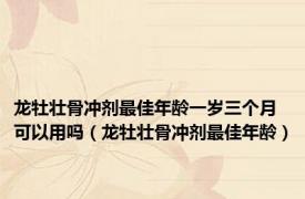 龙牡壮骨冲剂最佳年龄一岁三个月可以用吗（龙牡壮骨冲剂最佳年龄）