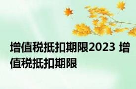 增值税抵扣期限2023 增值税抵扣期限 