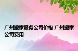 广州搬家服务公司价格 广州搬家公司费用 