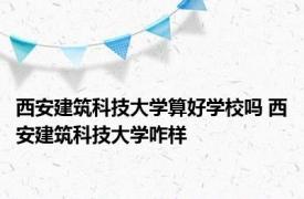 西安建筑科技大学算好学校吗 西安建筑科技大学咋样 