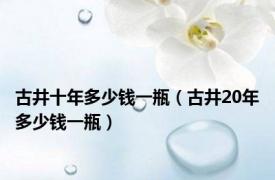 古井十年多少钱一瓶（古井20年多少钱一瓶）