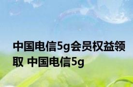 中国电信5g会员权益领取 中国电信5g 