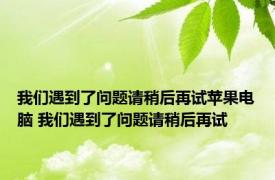 我们遇到了问题请稍后再试苹果电脑 我们遇到了问题请稍后再试 