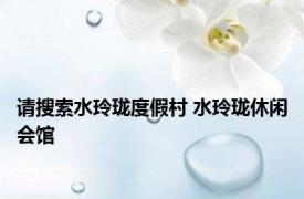 请搜索水玲珑度假村 水玲珑休闲会馆 