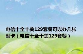 电信十全十美129套餐可以办几张副卡（电信十全十美129套餐）