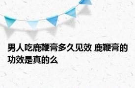 男人吃鹿鞭膏多久见效 鹿鞭膏的功效是真的么 