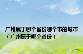 广州属于哪个省份哪个市的城市（广州属于哪个省份）