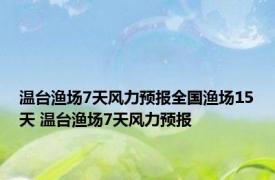 温台渔场7天风力预报全国渔场15天 温台渔场7天风力预报 