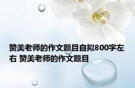 赞美老师的作文题目自拟800字左右 赞美老师的作文题目 