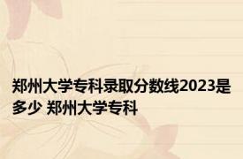 郑州大学专科录取分数线2023是多少 郑州大学专科 