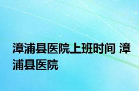 漳浦县医院上班时间 漳浦县医院 