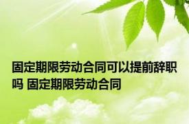 固定期限劳动合同可以提前辞职吗 固定期限劳动合同 