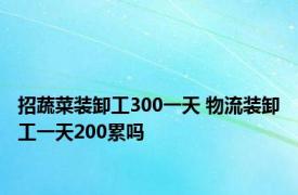 招蔬菜装卸工300一天 物流装卸工一天200累吗 