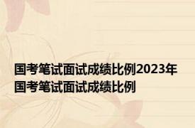 国考笔试面试成绩比例2023年 国考笔试面试成绩比例 