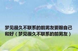 梦见很久不联系的前男友要跟自己和好（梦见很久不联系的前男友）