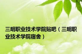 三明职业技术学院贴吧（三明职业技术学院宿舍）