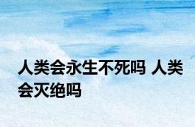 人类会永生不死吗 人类会灭绝吗 