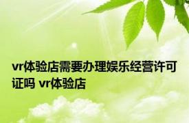 vr体验店需要办理娱乐经营许可证吗 vr体验店 