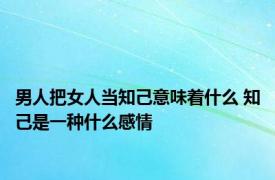 男人把女人当知己意味着什么 知己是一种什么感情 