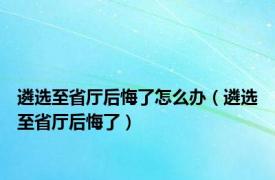 遴选至省厅后悔了怎么办（遴选至省厅后悔了）