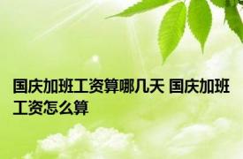 国庆加班工资算哪几天 国庆加班工资怎么算 