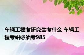 车辆工程考研究生考什么 车辆工程考研必须考985 