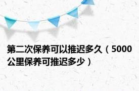 第二次保养可以推迟多久（5000公里保养可推迟多少）