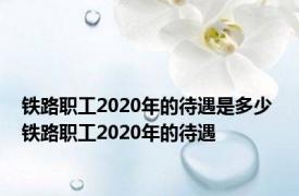 铁路职工2020年的待遇是多少 铁路职工2020年的待遇 