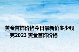 黄金首饰价格今日最新价多少钱一克2023 黄金首饰价格 