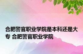 合肥警官职业学院是本科还是大专 合肥警官职业学院 