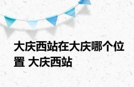 大庆西站在大庆哪个位置 大庆西站 