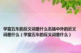 学富五车的反义词是什么名扬中外的近义词是什么（学富五车的反义词是什么）