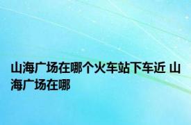 山海广场在哪个火车站下车近 山海广场在哪 