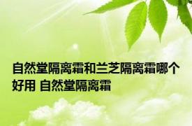 自然堂隔离霜和兰芝隔离霜哪个好用 自然堂隔离霜 